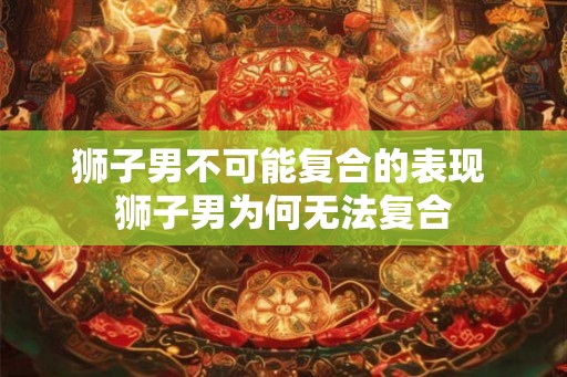 狮子男不可能复合的表现 狮子男为何无法复合