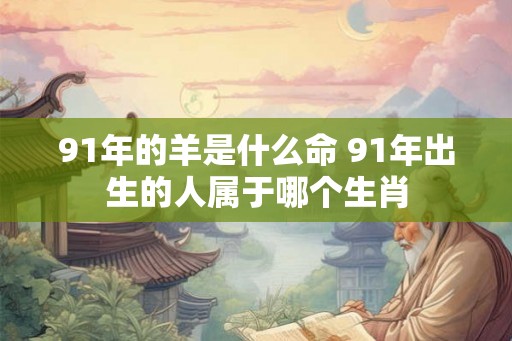 91年的羊是什么命 91年出生的人属于哪个生肖 91年的羊是什么命 91年出生的人属于哪个生肖