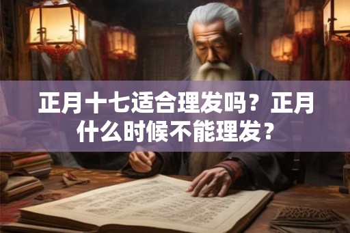 正月十七适合理发吗？正月什么时候不能理发？