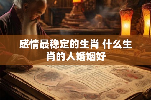 感情最稳定的生肖 什么生肖的人婚姻好 感情最稳定的生肖 什么生肖的人婚姻好