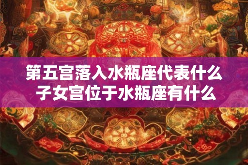 第五宫落入水瓶座代表什么 子女宫位于水瓶座有什么含义