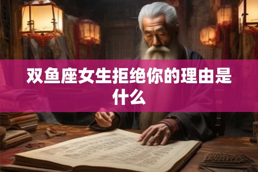 双鱼座女生拒绝你的理由是什么 双鱼座女生拒绝你的理由是什么