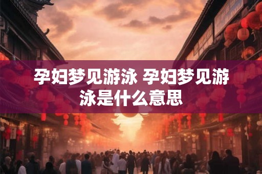 孕妇梦见游泳 孕妇梦见游泳是什么意思