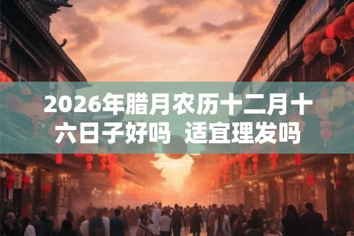 2026年腊月农历十二月十六日子好吗  适宜理发吗