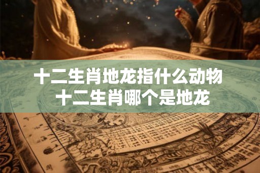 十二生肖地龙指什么动物  十二生肖哪个是地龙