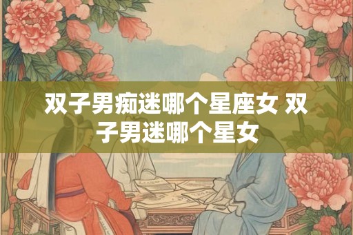 双子男痴迷哪个星座女 双子男迷哪个星女 双子男痴迷哪个星座女 双子男迷哪个星女