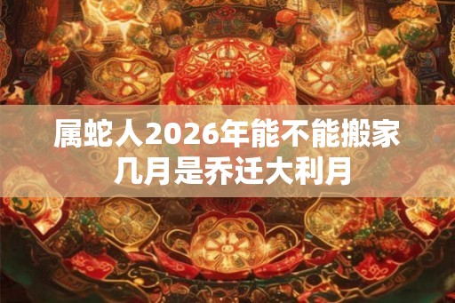 属蛇人2026年能不能搬家 几月是乔迁大利月 属蛇人2026年能不能搬家 几月是乔迁大利月