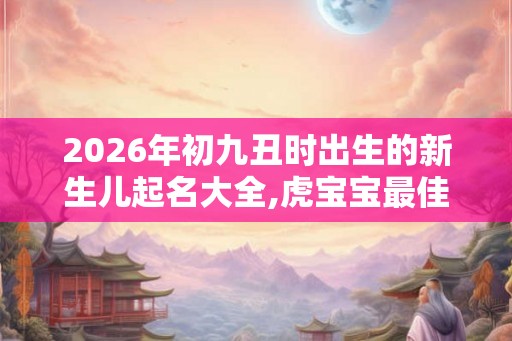 2026年初九丑时出生的新生儿起名大全,虎宝宝最佳名字