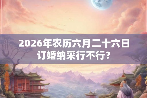 2026年农历六月二十六日订婚纳采行不行？