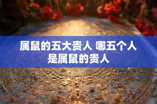 属鼠的五大贵人 哪五个人是属鼠的贵人