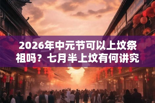 2026年中元节可以上坟祭祖吗？七月半上坟有何讲究？