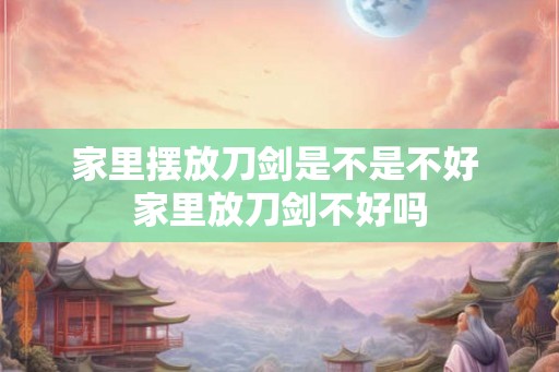 家里摆放刀剑是不是不好 家里放刀剑不好吗