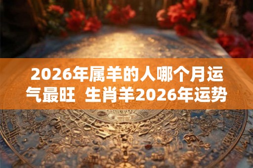 2026年属羊的人哪个月运气最旺  生肖羊2026年运势预测