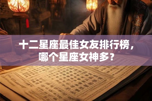 十二星座最佳女友排行榜,哪个星座女神多? 十二星座最佳女友排行榜,哪个星座女神多?