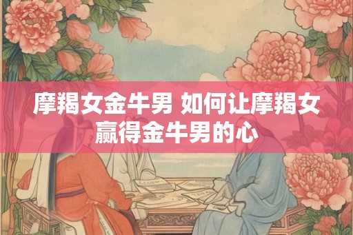 摩羯女金牛男 如何让摩羯女赢得金牛男的心