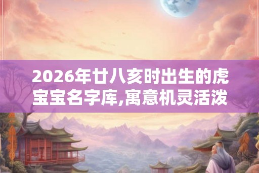 2026年廿八亥时出生的虎宝宝名字库,寓意机灵活泼