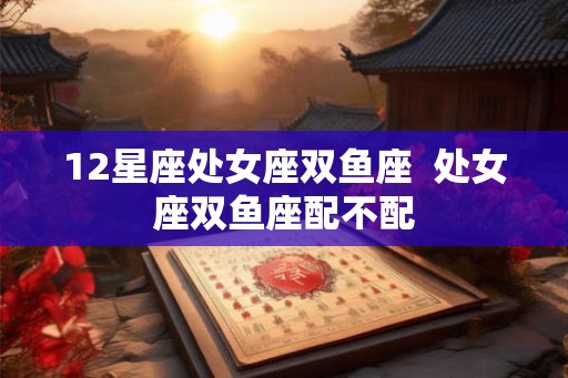 12星座处女座双鱼座 处女座双鱼座配不配 12星座处女座双鱼座 处女座双鱼座配不配