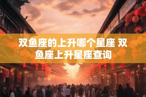 双鱼座的上升哪个星座 双鱼座上升星座查询 双鱼座的上升哪个星座 双鱼座上升星座查询