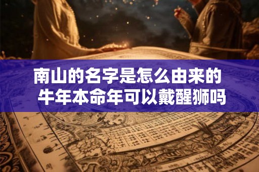 南山的名字是怎么由来的 牛年本命年可以戴醒狮吗 南山的名字是怎么由来的 牛年本命年可以戴醒狮吗