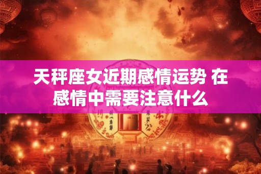 天秤座女近期感情运势 在感情中需要注意什么
