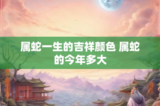 属蛇一生的吉祥颜色 属蛇的今年多大