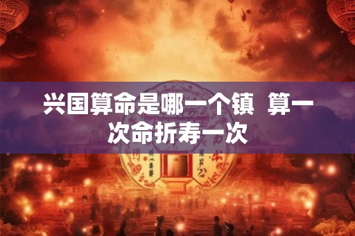 兴国算命是哪一个镇  算一次命折寿一次