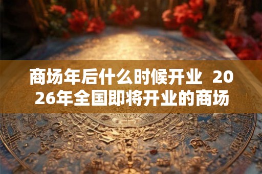 商场年后什么时候开业  2026年全国即将开业的商场