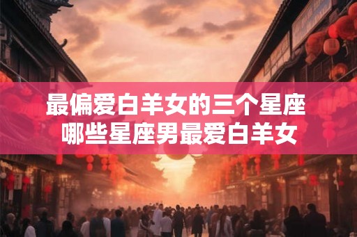 最偏爱白羊女的三个星座 哪些星座男最爱白羊女 最偏爱白羊女的三个星座 哪些星座男最爱白羊女