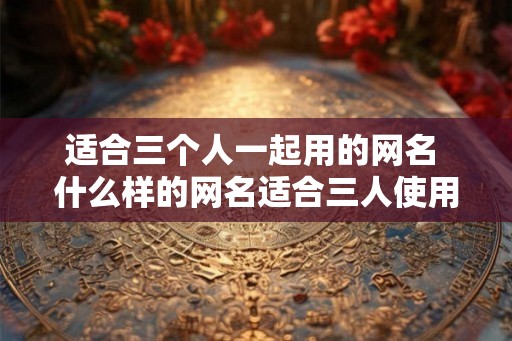 适合三个人一起用的网名 什么样的网名适合三人使用