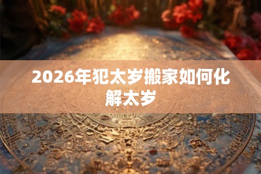 2026年犯太岁搬家如何化解太岁
