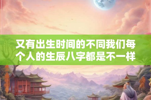 又有出生时间的不同我们每个人的生辰八字都是不一样的 又有出生时间的不同我们每个人的生辰八字都是不一样的