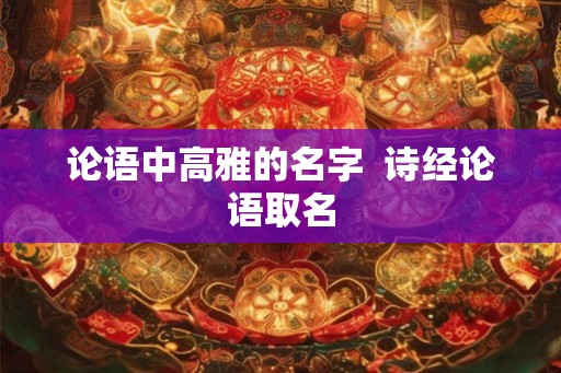 论语中高雅的名字 诗经论语取名 论语中高雅的名字 诗经论语取名