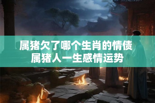属猪欠了哪个生肖的情债 属猪人一生感情运势 属猪欠了哪个生肖的情债 属猪人一生感情运势