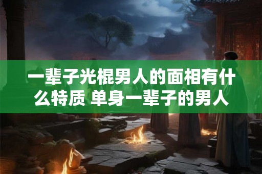 一辈子光棍男人的面相有什么特质 单身一辈子的男人面相