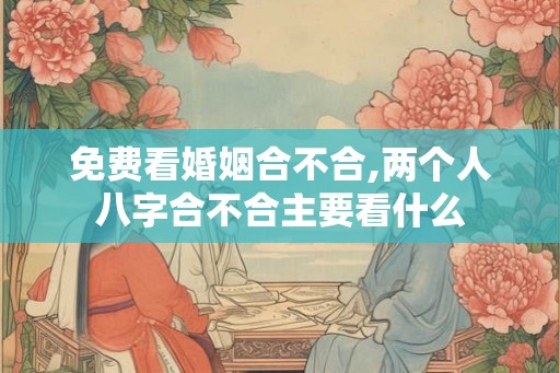 免费看婚姻合不合,两个人八字合不合主要看什么 免费看婚姻合不合,两个人八字合不合主要看什么