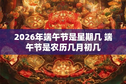 2026年端午节是星期几 端午节是农历几月初几 2026年端午节是星期几 端午节是农历几月初几