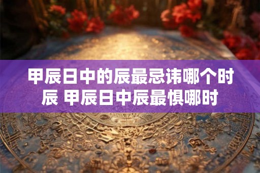 甲辰日中的辰最忌讳哪个时辰 甲辰日中辰最惧哪时