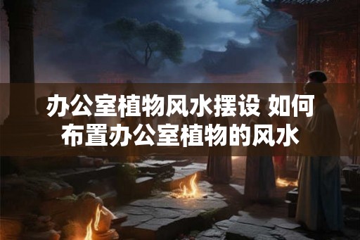 办公室植物风水摆设 如何布置办公室植物的风水