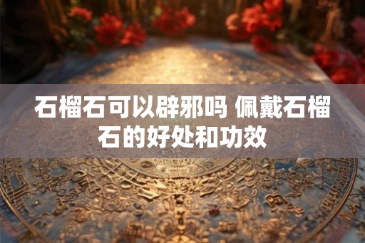 石榴石可以辟邪吗 佩戴石榴石的好处和功效 石榴石可以辟邪吗 佩戴石榴石的好处和功效