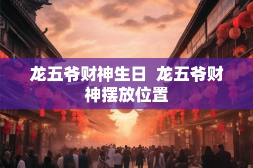 龙五爷财神生日 龙五爷财神摆放位置 龙五爷财神生日 龙五爷财神摆放位置