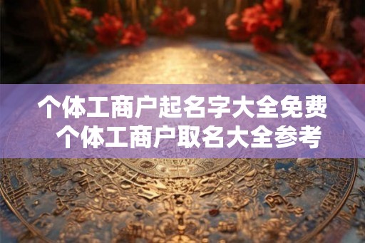 个体工商户起名字大全免费 个体工商户取名大全参考 个体工商户起名字大全免费 个体工商户取名大全参考