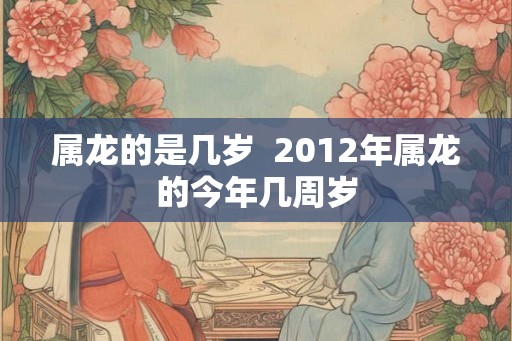 属龙的是几岁 2012年属龙的今年几周岁 属龙的是几岁 2012年属龙的今年几周岁