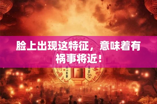 脸上出现这特征，意味着有祸事将近！