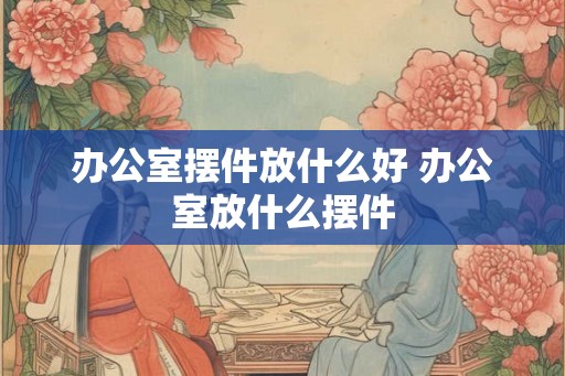 办公室摆件放什么好 办公室放什么摆件 办公室摆件放什么好 办公室放什么摆件
