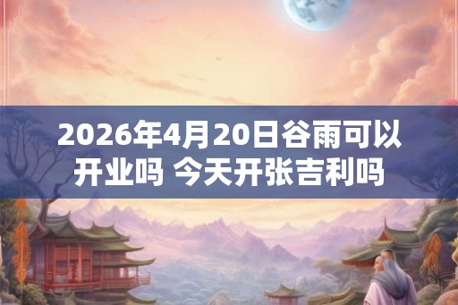 2026年4月20日谷雨可以开业吗 今天开张吉利吗 2026年4月20日谷雨可以开业吗 今天开张吉利吗