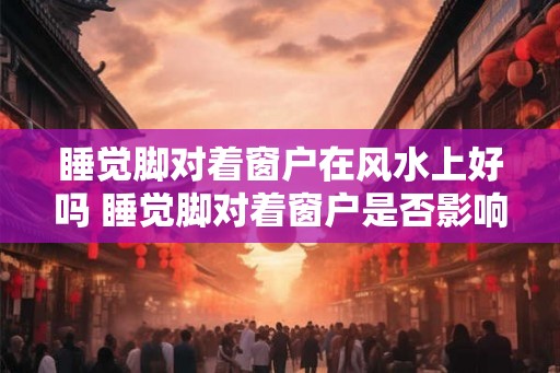 睡觉脚对着窗户在风水上好吗 睡觉脚对着窗户是否影响风水