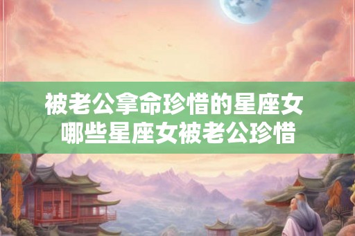 被老公拿命珍惜的星座女 哪些星座女被老公珍惜
