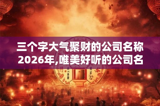 三个字大气聚财的公司名称2026年,唯美好听的公司名