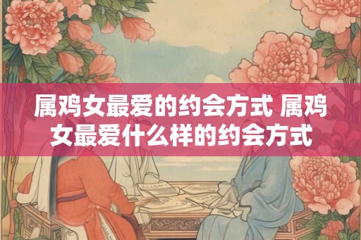 属鸡女最爱的约会方式 属鸡女最爱什么样的约会方式