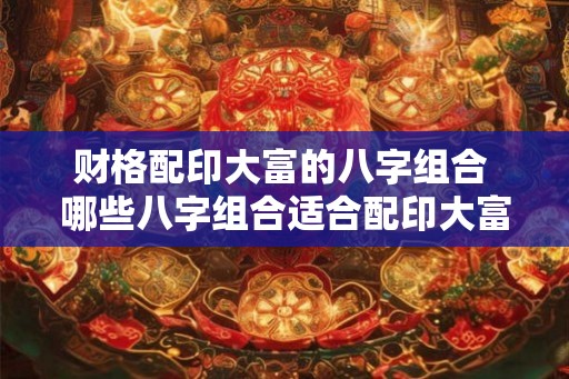 财格配印大富的八字组合 哪些八字组合适合配印大富